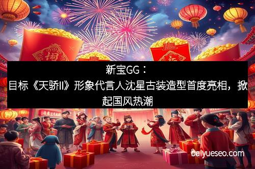 新宝GG：目标《天骄II》形象代言人沈星古装造型首度亮相，掀起国风热潮