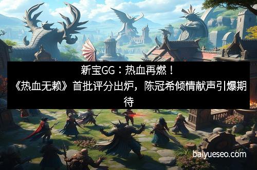 新宝GG：热血再燃！《热血无赖》首批评分出炉，陈冠希倾情献声引爆期待